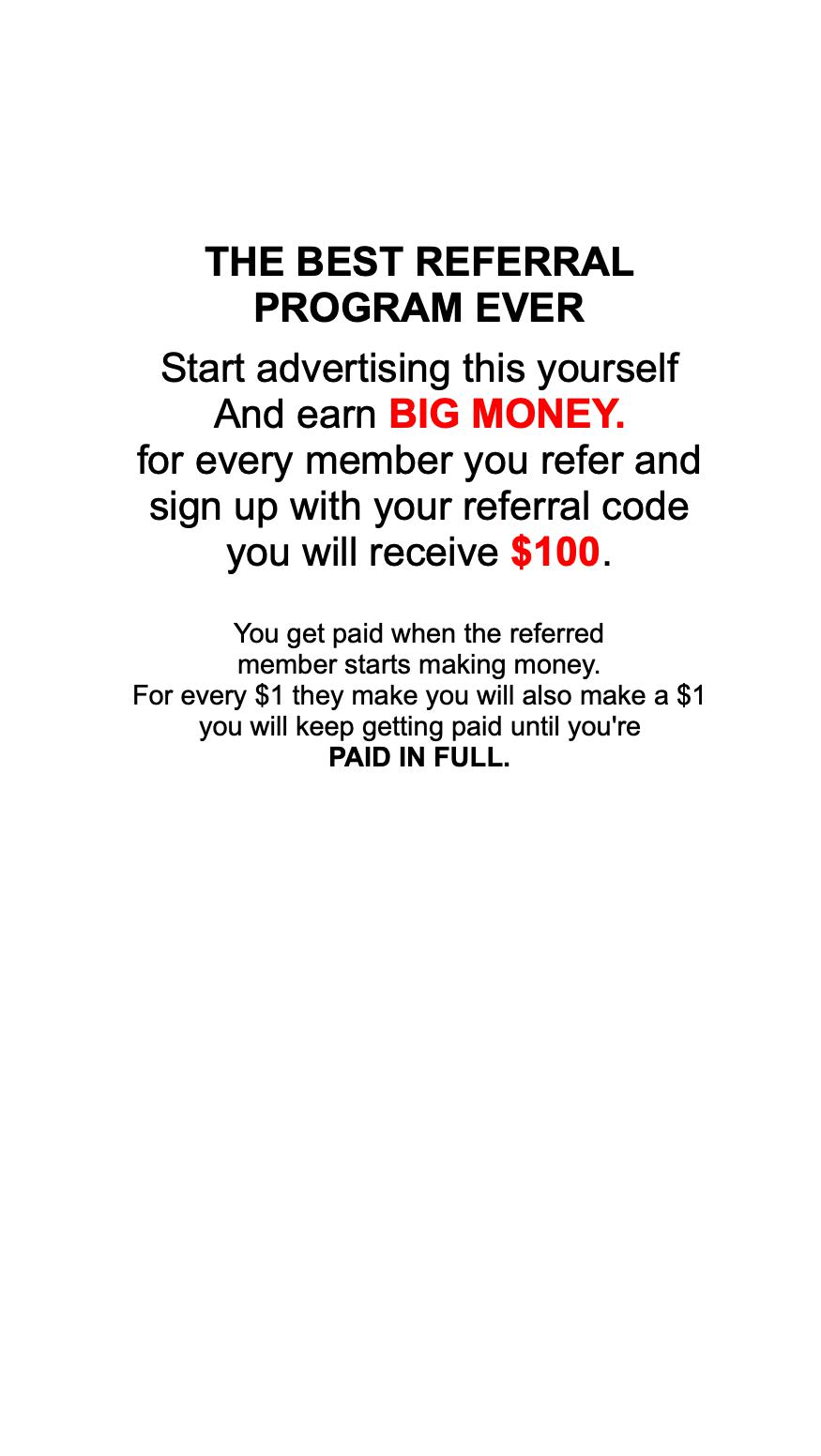                  THE BEST REFERRAL PROGRAM EVER  Start advertising this yourself And earn BIG MONEY. for every member you refer and sign up with your referral code you will receive $100.    You get paid when the referred member starts making money. For every $1 they make you will also make a $1 you will keep getting paid until you're PAID IN FULL.      