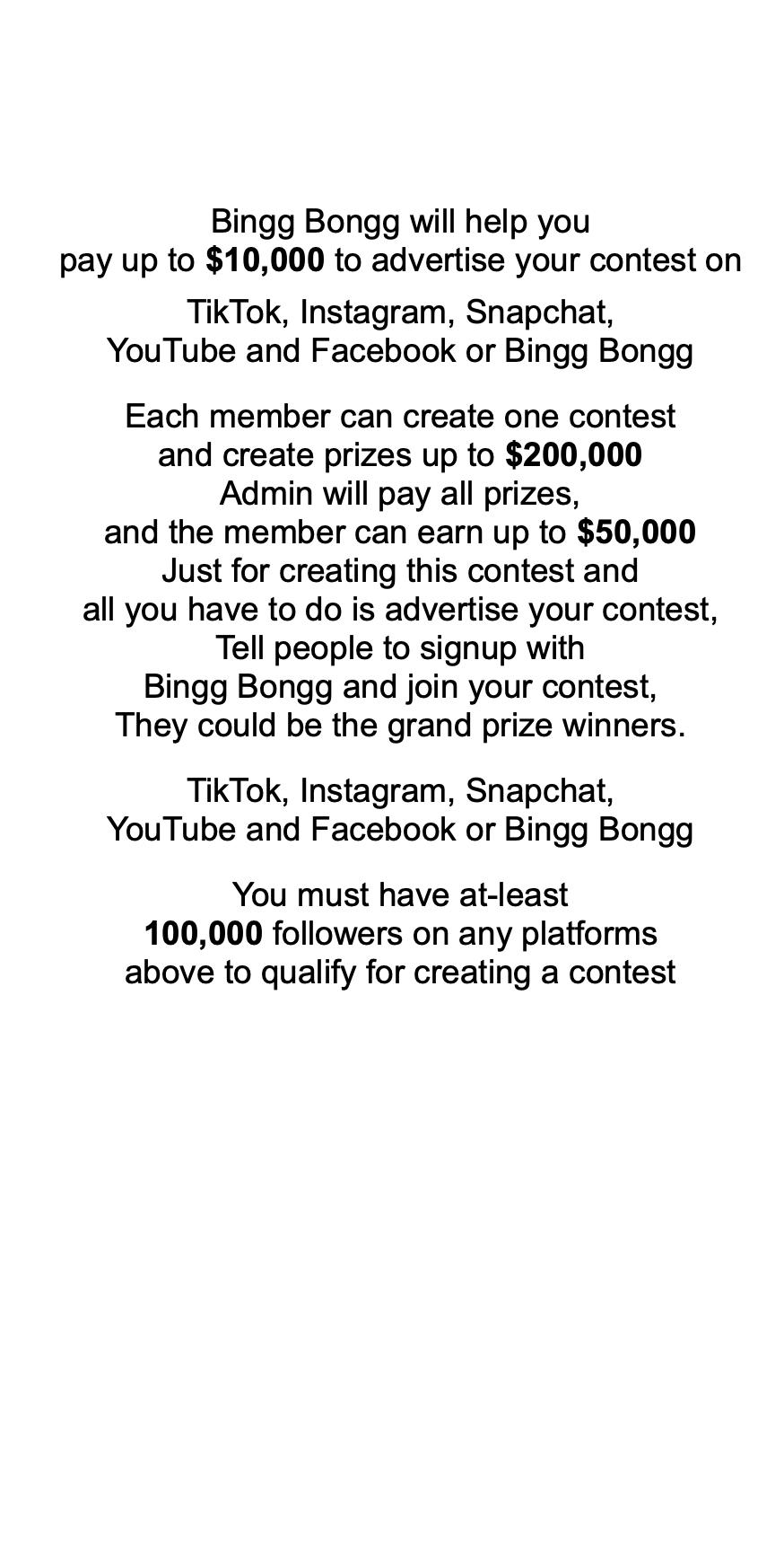                Bingg Bongg will help you pay up to $10,000 to advertise your contest on  TikTok, Instagram, Snapchat, YouTube and Facebook or Bingg Bongg   Each member can create one contest and create prizes up to $200,000 Admin will pay all prizes, and the member can earn up to $50,000 Just for creating this contest and all you have to do is advertise your contest, Tell people to signup with Bingg Bongg and join your contest, They could be the grand prize winners.   TikTok, Instagram, Snapchat, YouTube and Facebook or Bingg Bongg   You must have at-least 100,000 followers on any platforms above to qualify for creating a contest    