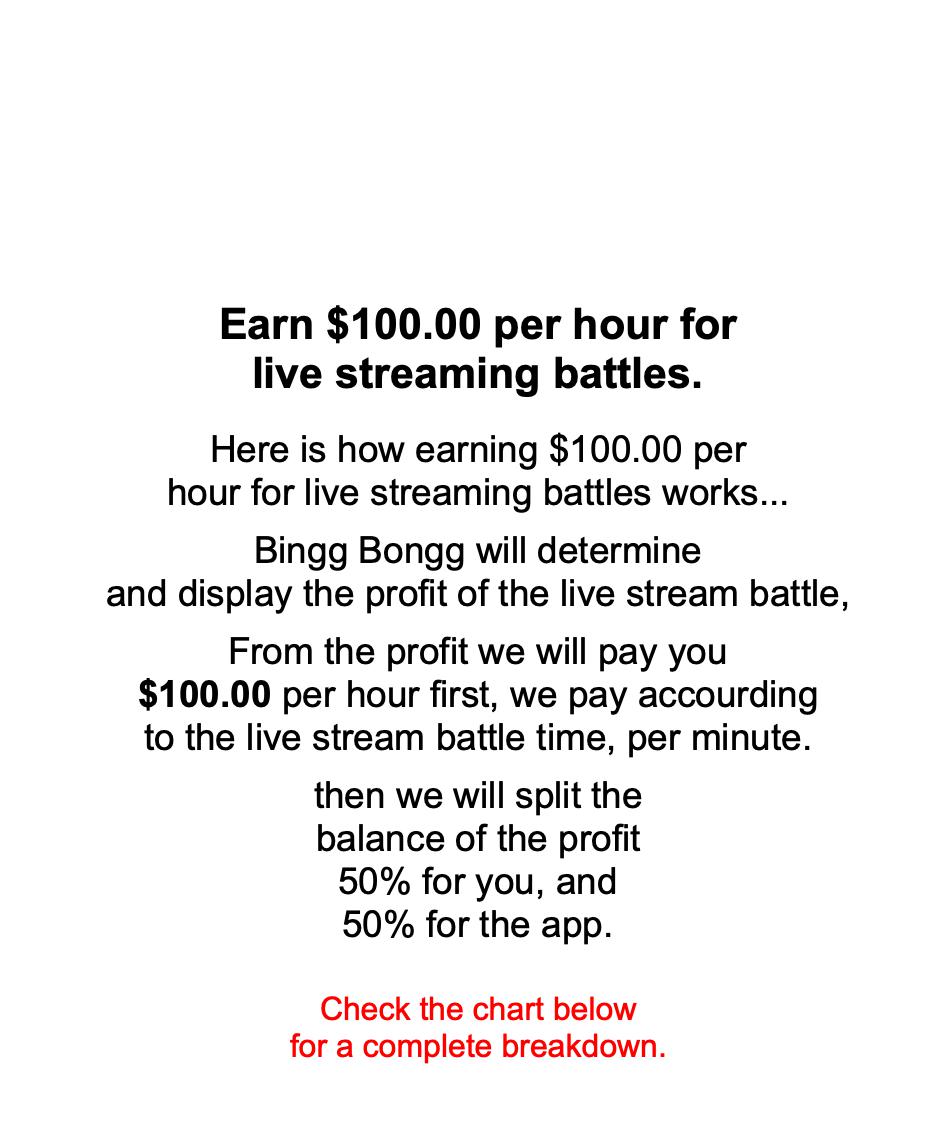                     Earn $100.00 per hour for live streaming battles.   Here is how earning $100.00 per hour for live streaming battles works...  Bingg Bongg will determine and display the profit of the live stream battle,  From the profit we will pay you $100.00 per hour first, we pay accourding to the live stream battle time, per minute.  then we will split the balance of the profit 50% for you, and 50% for the app.    Check the chart below for a complete breakdown.