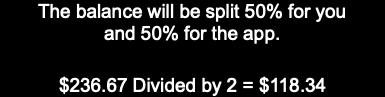 The balance will be split 50% for you and 50% for the app.   $236.67 Divided by 2 = $118.34