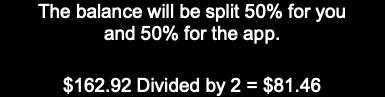 The balance will be split 50% for you and 50% for the app.   $162.92 Divided by 2 = $81.46